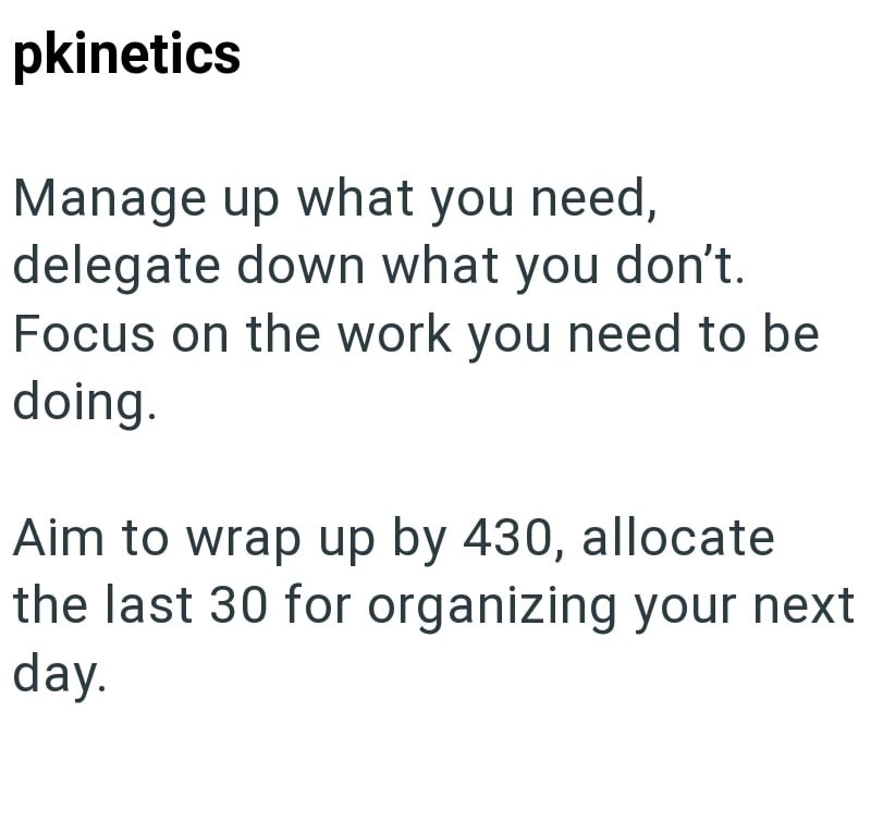 pkinetics Manage up what you need, delegate down what you don't. Focus on the work you need to be doing. Aim to wrap up by 430, allocate the last 30 for organizing your next day.