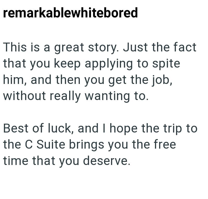 remarkablewhitebored This is a great story. Just the fact that you keep applying to spite him, and then you get the job, without really wanting to. Best of luck, and I hope the trip to the C Suite brings you the free time that you deserve.