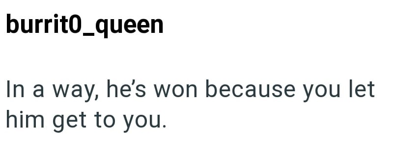burrit0_queen In a way, he's won because you let him get to you.