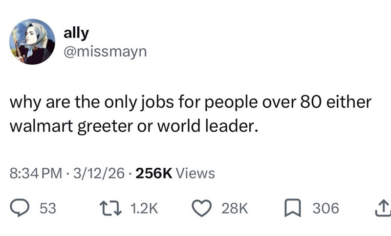 ally @missmayn why are the only jobs for people over 80 either walmart greeter or world leader. 8:34 PM 3/12/26 256K Views • 53 1.2K 28K 306 ↑
