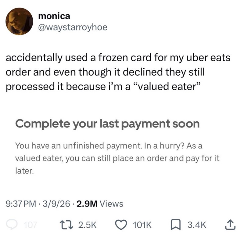 monica @waystarroyhoe accidentally used a frozen card for my uber eats order and even though it declined they still processed it because i'm a "valued eater" Complete your last payment soon You have an unfinished payment. In a hurry? As a valued eater, you can still place an order and pay for it later. 9:37 PM 3/9/26 2.9M Views • 107 17 2.5K 101K 3.4K ↑