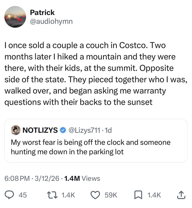 Patrick @audiohymn I once sold a couple a couch in Costco. Two months later I hiked a mountain and they were there, with their kids, at the summit. Opposite side of the state. They pieced together who I was, walked over, and began asking me warranty questions with their backs to the sunset NOTLIZYS @Lizys711.1d My worst fear is being off the clock and someone hunting me down in the parking lot 6:08 PM 3/12/26 1.4M Views 45 17 1.4K 59K ☐ 1.4K ↑