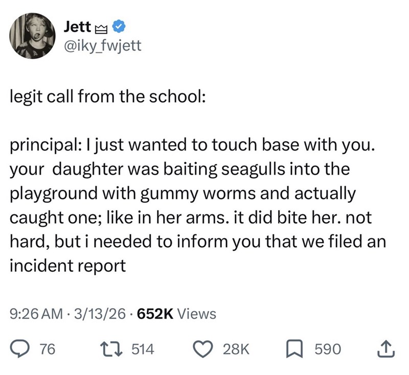 Jett @iky_fwjett legit call from the school: principal: I just wanted to touch base with you. your daughter was baiting seagulls into the playground with gummy worms and actually caught one; like in her arms. it did bite her. not hard, but i needed to inform you that we filed an incident report 9:26 AM 3/13/26 652K Views 76 1514 28K ☐ 590 ↑
