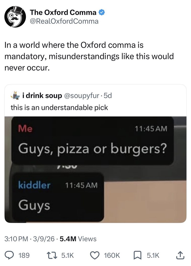 The Oxford Comma @RealOxford Comma In a world where the Oxford comma is mandatory, misunderstandings like this would never occur. i drink soup @soupyfur. 5d this is an understandable pick Me 11:45 AM Guys, pizza or burgers? 720 kiddler 11:45 AM Guys 3:10 PM 3/9/26.5.4M Views 189 17 5.1K 160K 5.1K