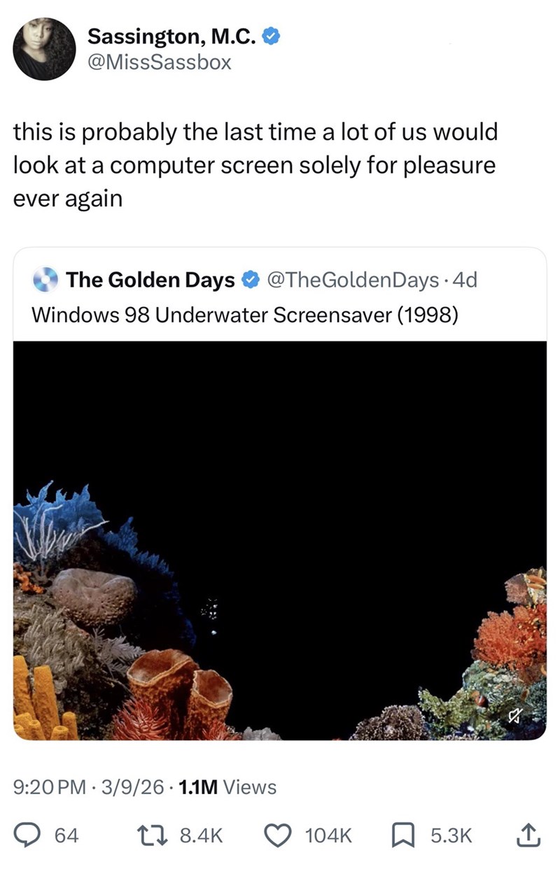 Sassington, M.C. @MissSassbox this is probably the last time a lot of us would look at a computer screen solely for pleasure ever again The Golden Days @TheGolden Days 4d Windows 98 Underwater Screensaver (1998) 9:20 PM 3/9/26 1.1M Views 64 17 8.4K 104K ☐ 5.3K 企