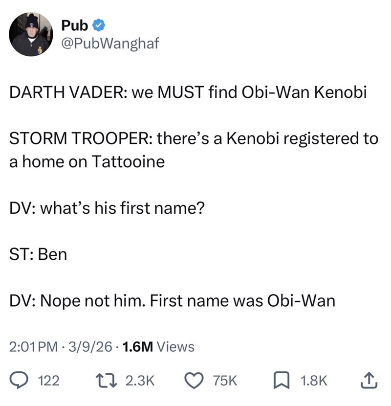 Pub @PubWanghaf DARTH VADER: we MUST find Obi-Wan Kenobi STORM TROOPER: there's a Kenobi registered to a home on Tattooine DV: what's his first name? ST: Ben DV: Nope not him. First name was Obi-Wan 2:01 PM 3/9/26 1.6M Views 122 2.3K 75K 1.8K ↑