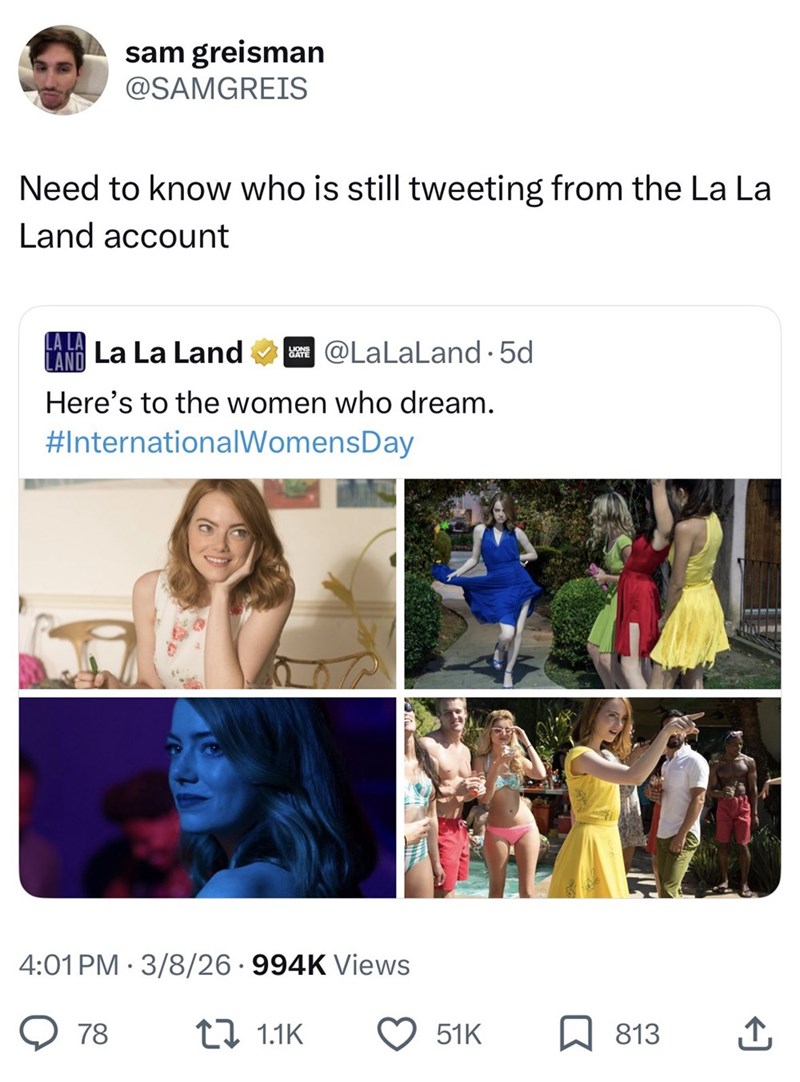 sam greisman @SAMGREIS Need to know who is still tweeting from the La La Land account LAND LA LA La La Land @LaLaLand. 5d Here's to the women who dream. #InternationalWomensDay 4:01 PM 3/8/26 994K Views → 78 1.1K 51K 813 ↑
