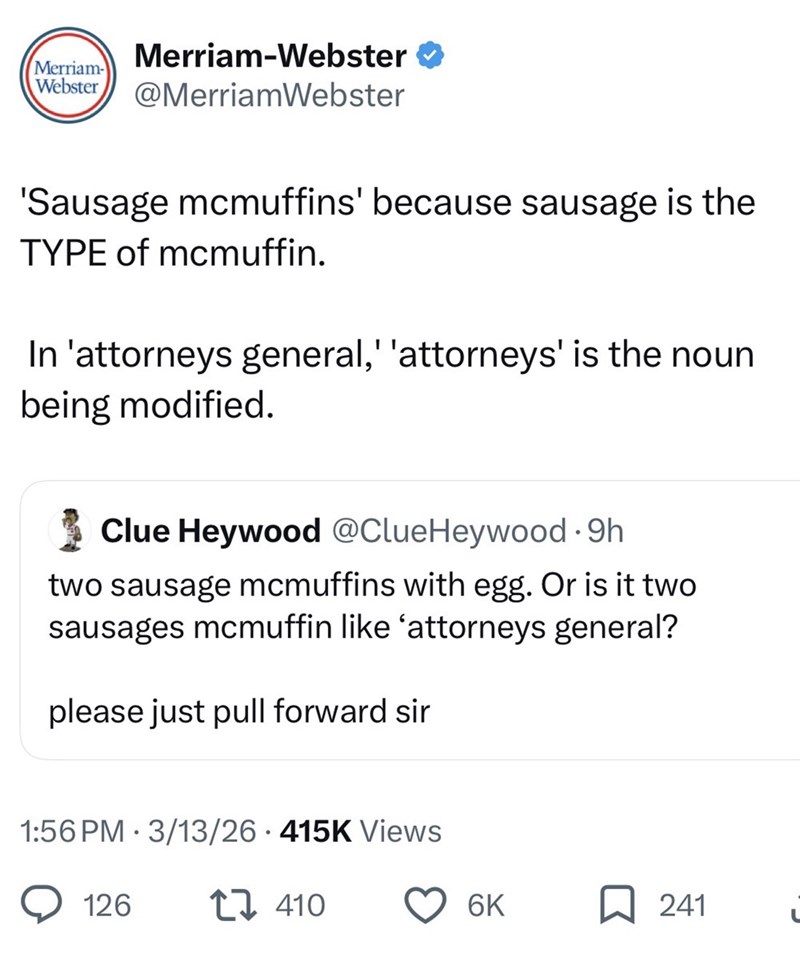 MerriamWebster Merriam-Webster ❤ @MerriamWebster 'Sausage mcmuffins' because sausage is the TYPE of mcmuffin. In 'attorneys general,' 'attorneys' is the noun being modified. Clue Heywood @ClueHeywood ⚫9h two sausage mcmuffins with egg. Or is it two sausages mcmuffin like 'attorneys general? please just pull forward sir 1:56 PM 3/13/26 415K Views 126 410 6K D 241