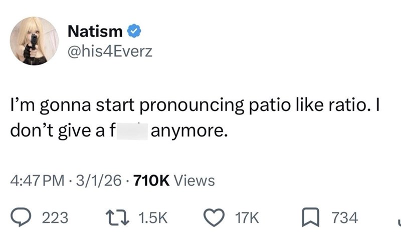 Natism✔ @his4Everz I'm gonna start pronouncing patio like ratio. I don't give a f anymore. 4:47 PM 3/1/26 710K Views 223 17 1.5K 17K 734