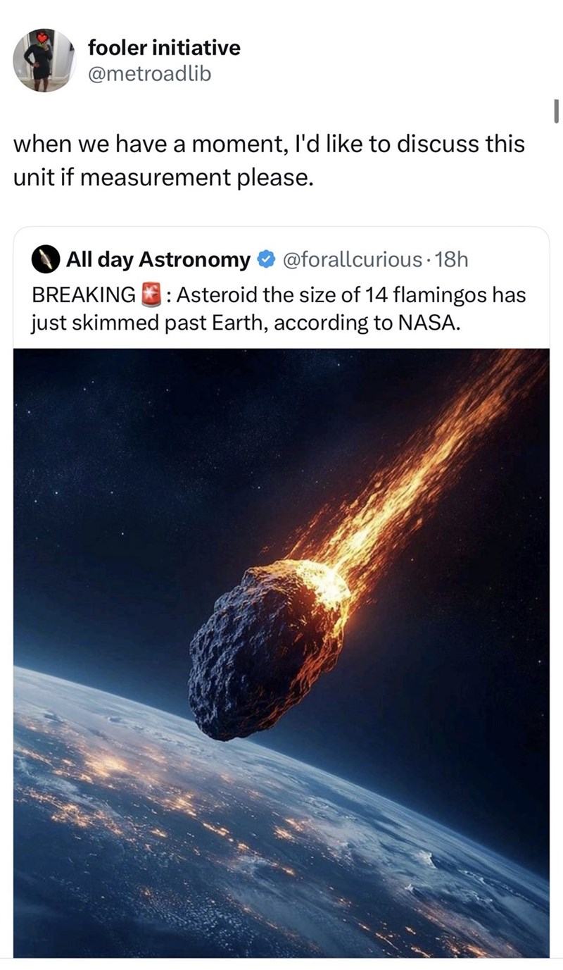 fooler initiative @metroadlib when we have a moment, I'd like to discuss this unit if measurement please. All day Astronomy @forallcurious. 18h BREAKING: Asteroid the size of 14 flamingos has just skimmed past Earth, according to NASA. |