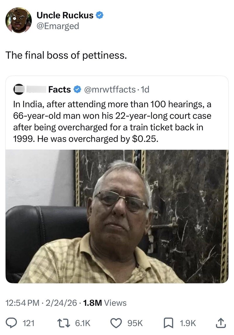 Uncle Ruckus @Emarged The final boss of pettiness. Facts @mrwtffacts. 1d In India, after attending more than 100 hearings, a 66-year-old man won his 22-year-long court case after being overcharged for a train ticket back in 1999. He was overcharged by $0.25. 12:54 PM 2/24/26 1.8M Views • 121 1 6.1K 95K 1.9K ↑