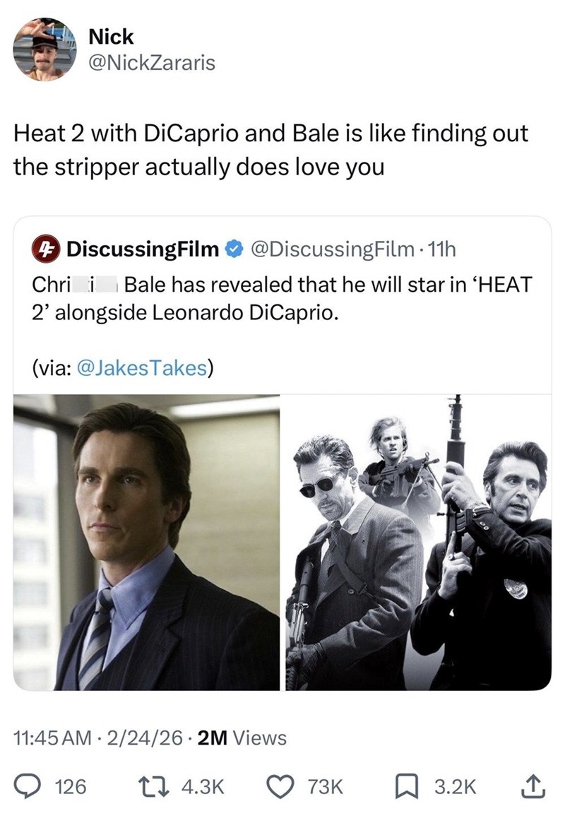 Nick @NickZararis Heat 2 with DiCaprio and Bale is like finding out the stripper actually does love you 4 DiscussingFilm @DiscussingFilm - 11h Chri i Bale has revealed that he will star in 'HEAT 2' alongside Leonardo DiCaprio. (via: @JakesTakes) 11:45 AM 2/24/26 2M Views 126 17 4.3K 73K 3.2K ↑