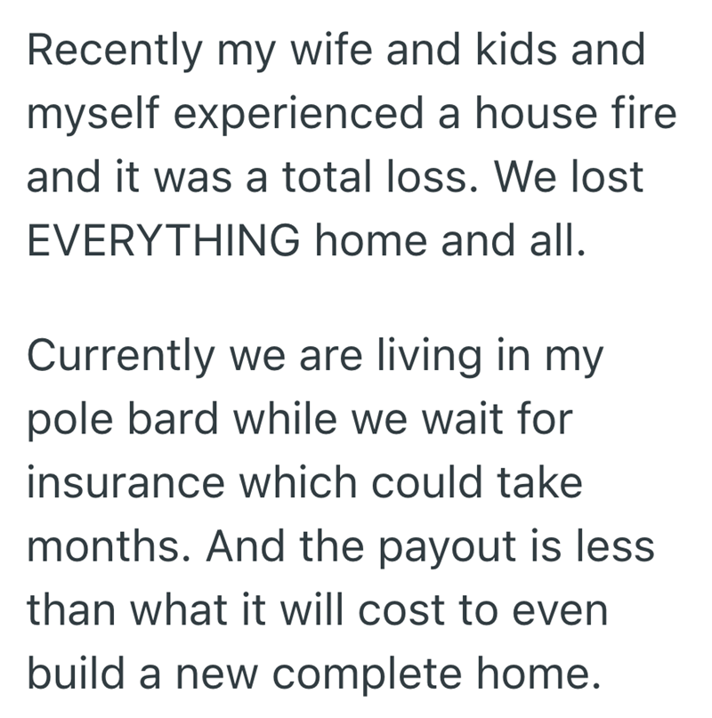 Recently my wife and kids and myself experienced a house fire and it was a total loss. We lost EVERYTHING home and all. Currently we are living in my pole bard while we wait for insurance which could take months. And the payout is less than what it will cost to even build a new complete home.