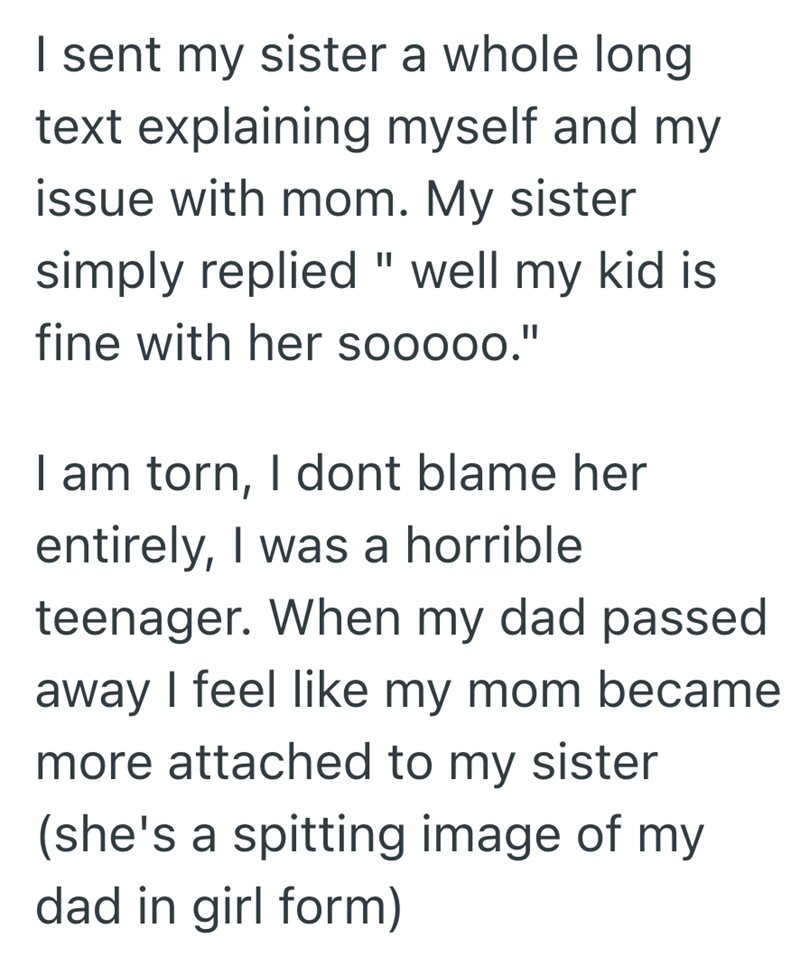 I sent my sister a whole long text explaining myself and my issue with mom. My sister simply replied " well my kid is fine with her sooooo." I am torn, I dont blame her entirely, I was a horrible teenager. When my dad passed away I feel like my mom became more attached to my sister (she's a spitting image of my dad in girl form)