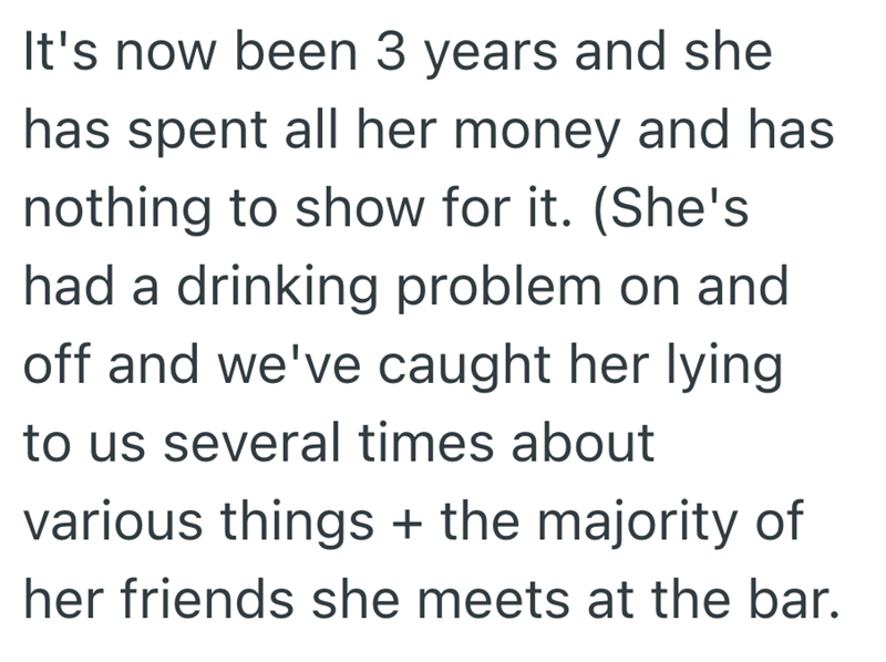 It's now been 3 years and she has spent all her money and has nothing to show for it. (She's had a drinking problem on and off and we've caught her lying to us several times about various things + the majority of her friends she meets at the bar.