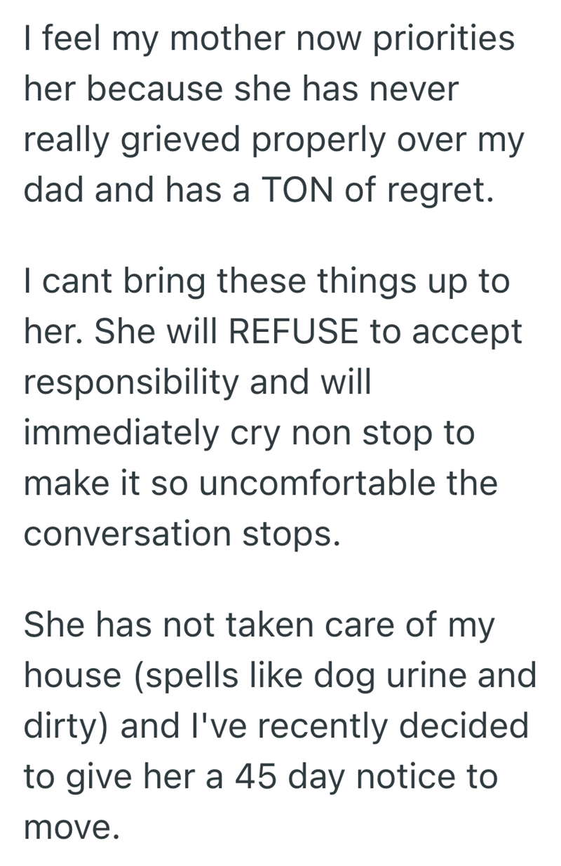 I feel my mother now priorities her because she has never really grieved properly over my dad and has a TON of regret. I cant bring these things up to her. She will REFUSE to accept responsibility and will immediately cry non stop to make it so uncomfortable the conversation stops. She has not taken care of my house (spells like dog urine and dirty) and I've recently decided to give her a 45 day notice to move.