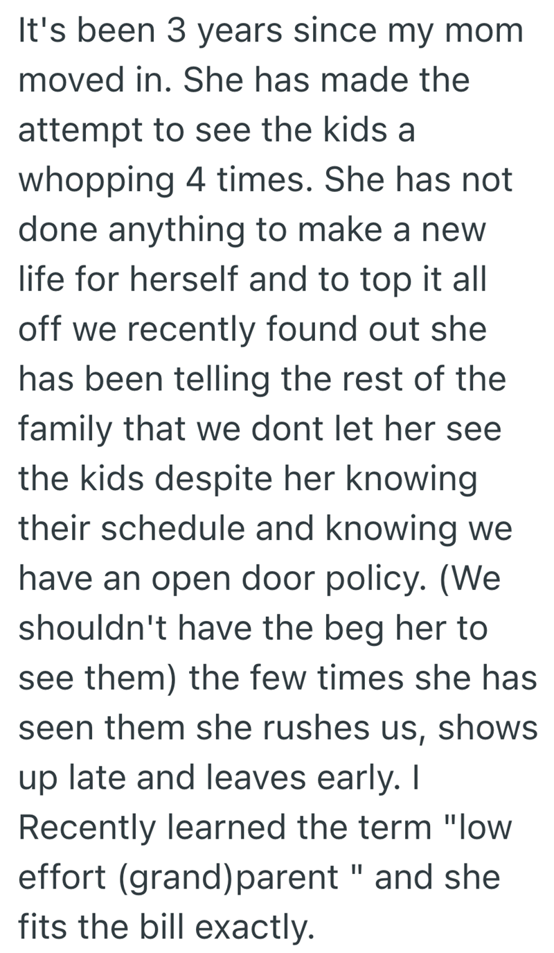 It's been 3 years since my mom moved in. She has made the attempt to see the kids a whopping 4 times. She has not done anything to make a new life for herself and to top it all off we recently found out she has been telling the rest of the family that we dont let her see the kids despite her knowing their schedule and knowing we have an open door policy. (We shouldn't have the beg her to see them) the few times she has seen them she rushes us, shows up late and leaves early. I Recently learned t
