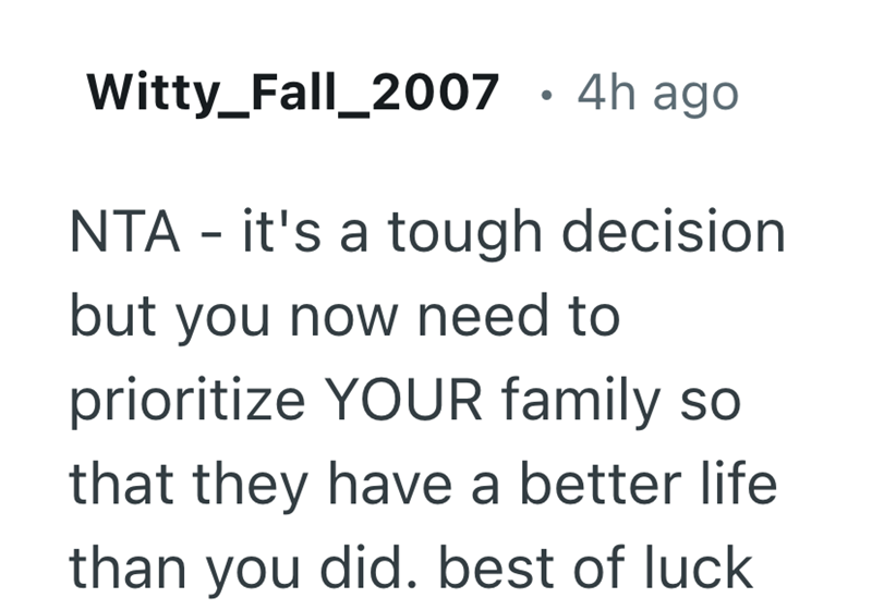 . Witty_Fall_2007 · 4h ago NTA - it's a tough decision but you now need to prioritize YOUR family so that they have a better life than you did. best of luck