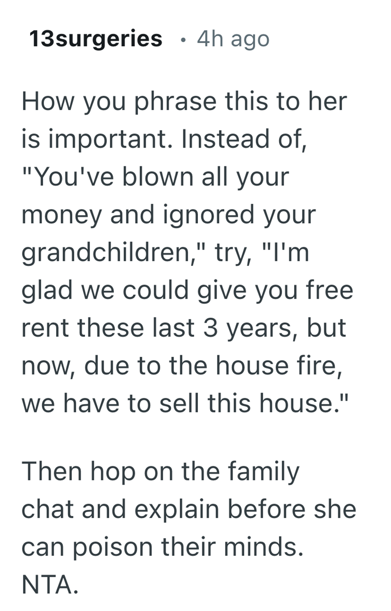 • 13surgeries 4h ago How you phrase this to her is important. Instead of, "You've blown all your money and ignored your grandchildren," try, "I'm glad we could give you free rent these last 3 years, but now, due to the house fire, we have to sell this house." Then hop on the family chat and explain before she can poison their minds. NTA.