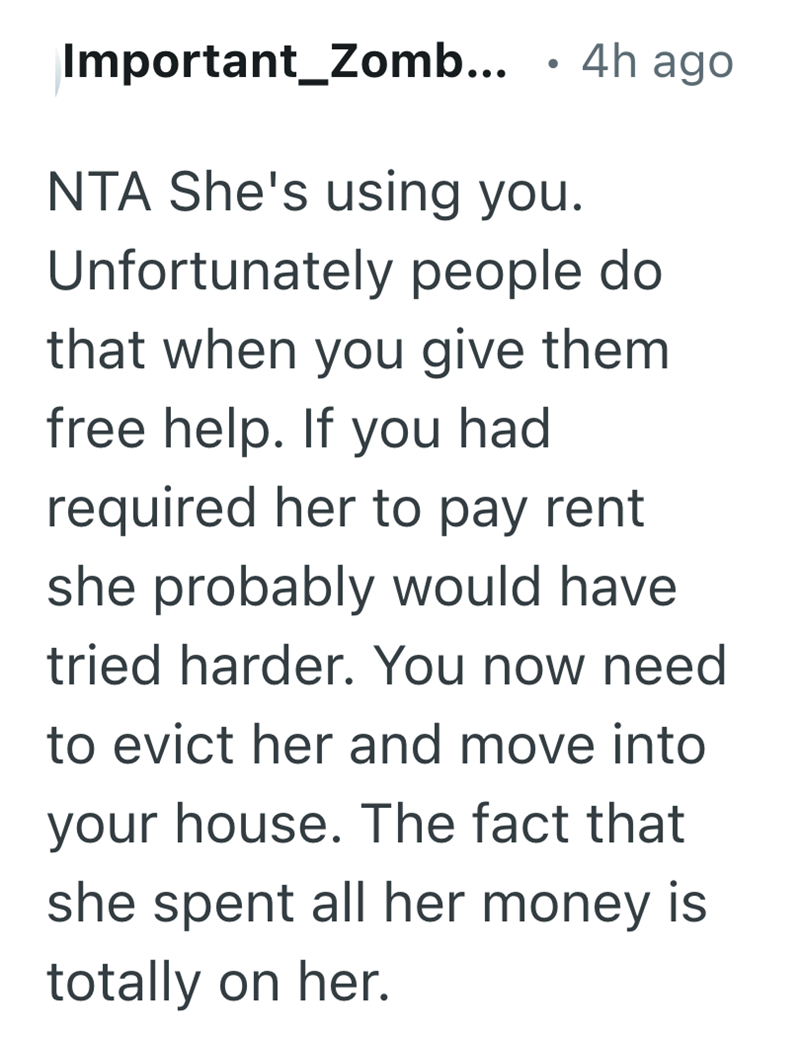 Important_Zomb... 4h ago NTA She's using you. Unfortunately people do that when you give them free help. If you had required her to pay rent she probably would have tried harder. You now need to evict her and move into your house. The fact that she spent all her money is totally on her.