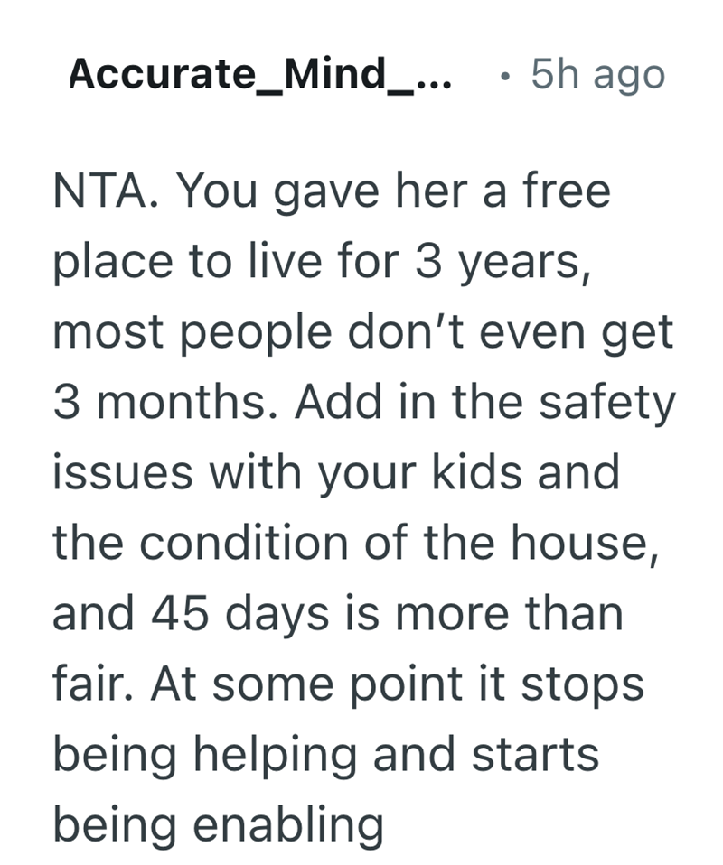 Accurate_Mind_... . 5h ago NTA. You gave her a free place to live for 3 years, most people don't even get 3 months. Add in the safety issues with your kids and the condition of the house, and 45 days is more than fair. At some point it stops being helping and starts being enabling