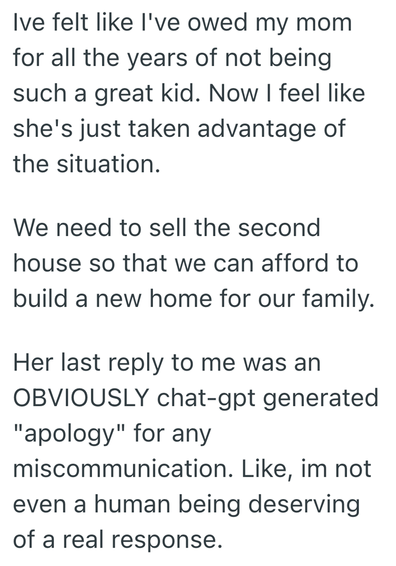 Ive felt like I've owed my mom for all the years of not being such a great kid. Now I feel like she's just taken advantage of the situation. We need to sell the second house so that we can afford to build a new home for our family. Her last reply to me was an OBVIOUSLY chat-gpt generated "apology" for any miscommunication. Like, im not even a human being deserving of a real response.
