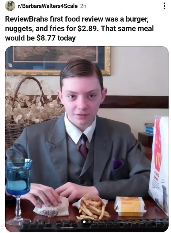 r/BarbaraWalters4Scale 2h ReviewBrahs first food review was a burger, nuggets, and fries for $2.89. That same meal would be $8.77 today ABUR
