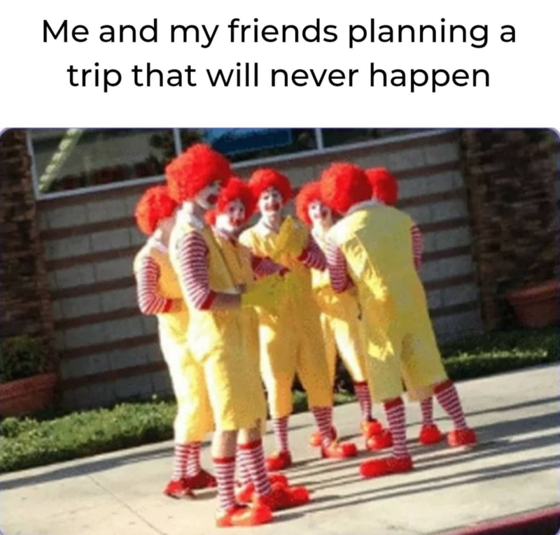 Me and my friends planning a trip that will never happen