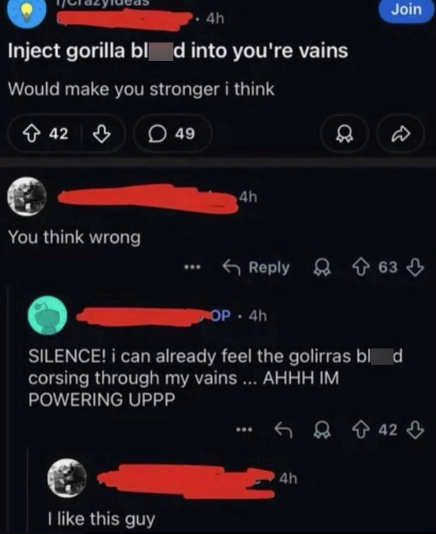4h Inject gorilla bl d into you're vains Would make you stronger i think 42 You think wrong 49 4h Join D Reply 63 OP 4h • SILENCE! i can already feel the golirras blod corsing through my vains ... AHHH IM POWERING UPPP I like this guy 4h 42
