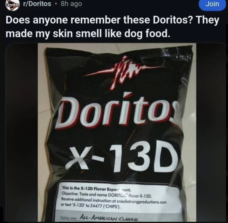 Dorites r/Doritos ⚫ 8h ago Join Does anyone remember these Doritos? They made my skin smell like dog food. Dorito X-13D This is the X-13D Flavor Experment. Objective: Taste and name DORITOS flavor X-13D. Receive additional instruction at snackstrongproductions.com or text X-13D' to 24477 ('CHIPS'). Tasting ALL-AMERICAN CLASSIC