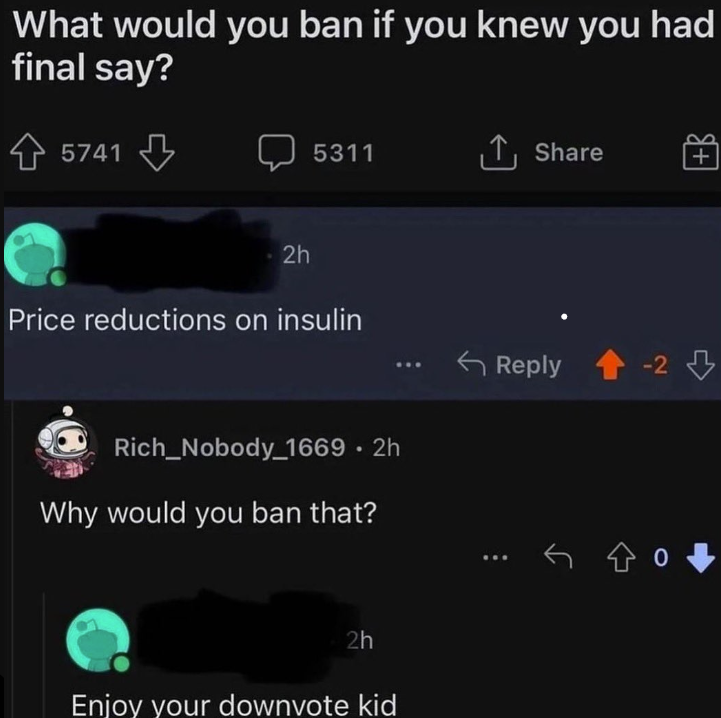 What would you ban if you knew you had final say? 5741 2h 5311 ↑ Share Price reductions on insulin Rich_Nobody_1669 • 2h Why would you ban that? 2h Enjoy your downvote kid Reply -2 -2 ㅇ.