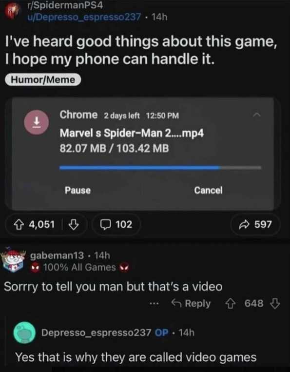 r/SpidermanPS4 u/Depresso_espresso237.14h I've heard good things about this game, I hope my phone can handle it. Humor/Meme 4,051 Chrome 2 days left 12:50 PM Marvel s Spider-Man 2....mp4 82.07 MB/103.42 MB Pause 102 Cancel 597 gabeman13 14h 100% All Games Sorrry to tell you man but that's a video Reply 648 Depresso_espresso237 OP 14h Yes that is why they are called video games