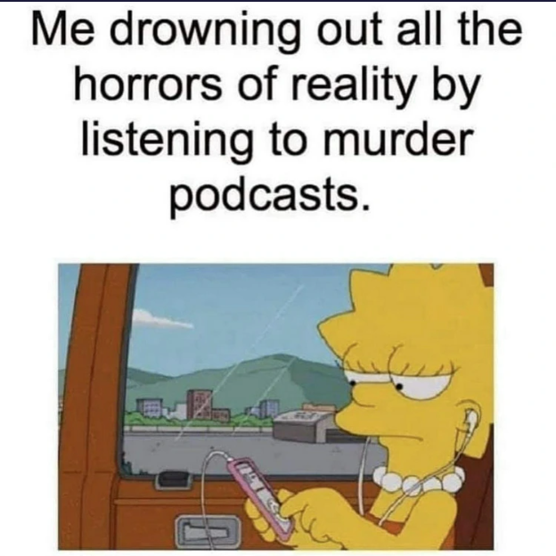 Me drowning out all the horrors of reality by listening to murder podcasts.