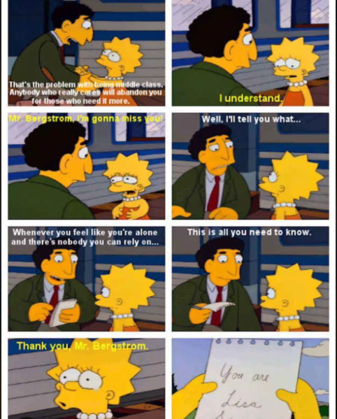 That's the problem with being middle class. Anybody who really cares will abandon you for those who need it more. Mr. Bergstrom, I'm gonna miss you! I understand. Well, I'll tell you what... Whenever you feel like you're alone and there's nobody you can rely on... This is all you need to know. Thank you Mr. Bergstrom. You Lisa are
