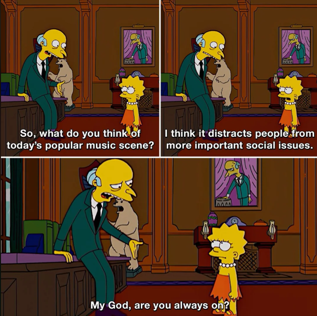 BARD So, what do you think of today's popular music scene? I think it distracts people from more important social issues. My God, are you always on?