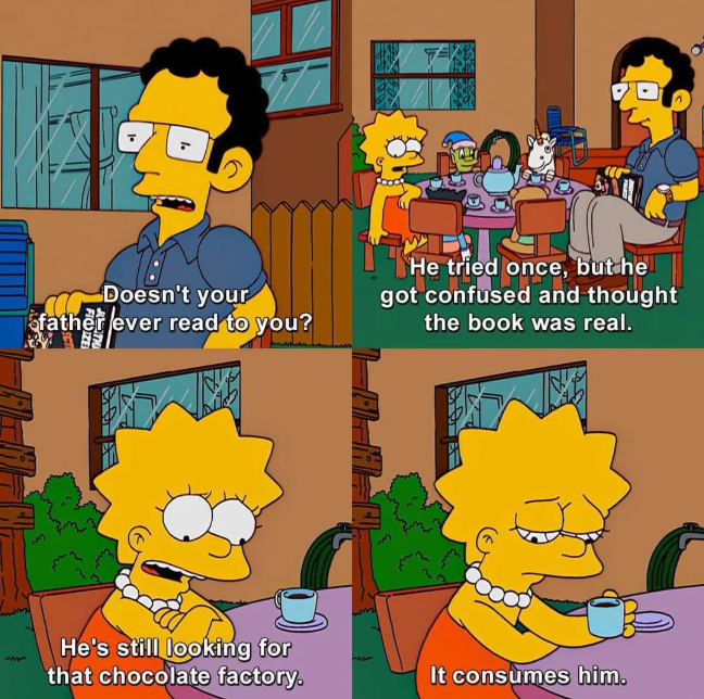 Doesn't your ofather ever read to you? He tried once, but he got confused and thought the book was real. 157 He's still looking for that chocolate factory. It consumes him.