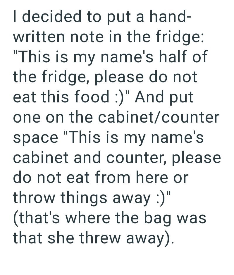 I decided to put a hand- written note in the fridge: "This is my name's half of the fridge, please do not eat this food :)" And put one on the cabinet/counter space "This is my name's cabinet and counter, please do not eat from here or throw things away :)" (that's where the bag was that she threw away).