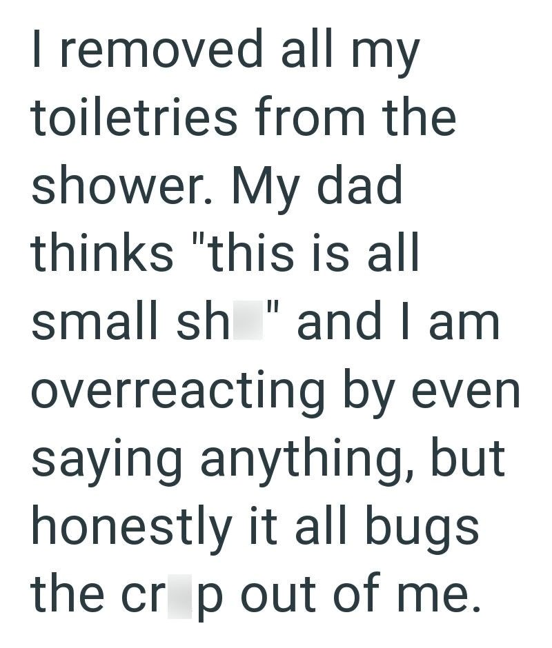 I removed all my toiletries from the shower. My dad thinks "this is all small sh" and I am overreacting by even saying anything, but honestly it all bugs the crop out of me.
