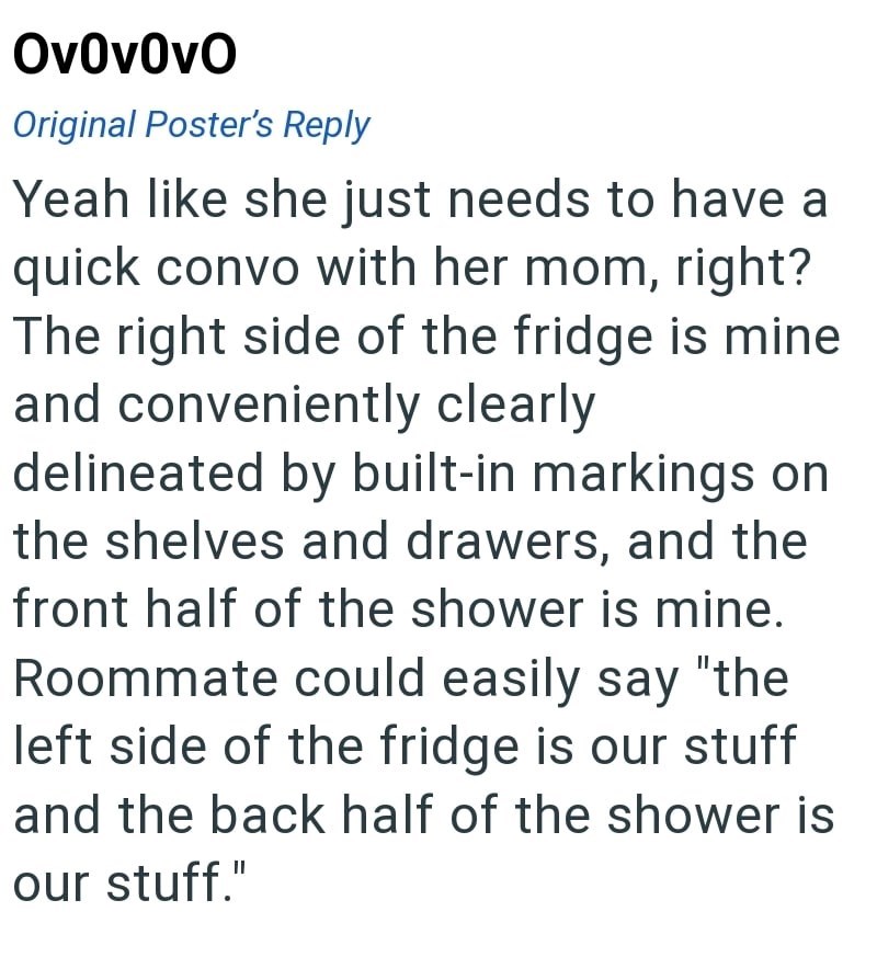 Ov0v0vO Original Poster's Reply Yeah like she just needs to have a quick convo with her mom, right? The right side of the fridge is mine and conveniently clearly delineated by built-in markings on the shelves and drawers, and the front half of the shower is mine. Roommate could easily say "the left side of the fridge is our stuff and the back half of the shower is our stuff."
