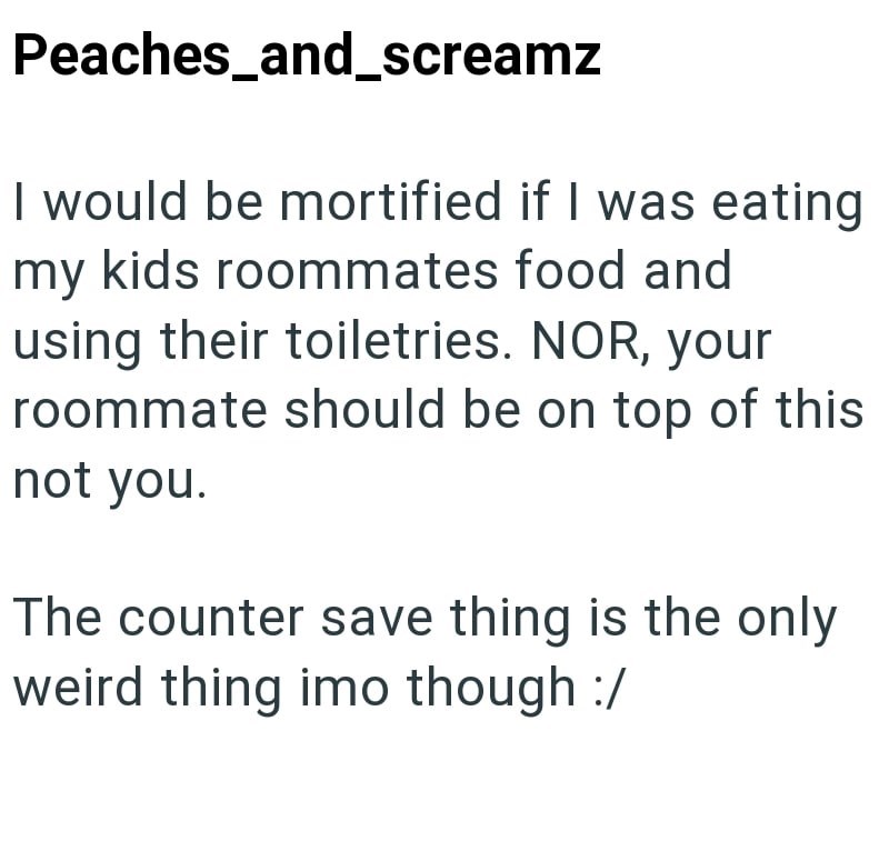 Peaches_and_screamz I would be mortified if I was eating my kids roommates food and using their toiletries. NOR, your roommate should be on top of this not you. The counter save thing is the only weird thing imo though :/