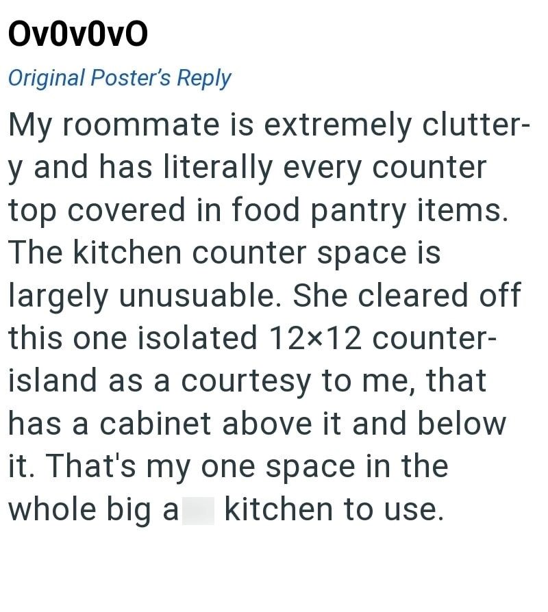 Ov0v0vO Original Poster's Reply My roommate is extremely clutter- y and has literally every counter top covered in food pantry items. The kitchen counter space is largely unusuable. She cleared off this one isolated 12×12 counter- island as a courtesy to me, that has a cabinet above it and below it. That's my one space in the kitchen to use. whole big a