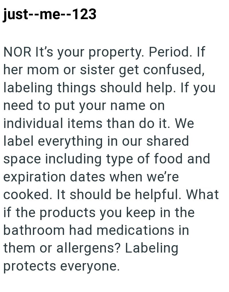 just--me--123 NOR It's your property. Period. If her mom or sister get confused, labeling things should help. If you need to put your name on individual items than do it. We label everything in our shared space including type of food and expiration dates when we're cooked. It should be helpful. What if the products you keep in the bathroom had medications in them or allergens? Labeling protects everyone.