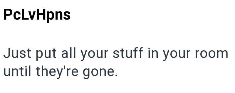PcLvHpns Just put all your stuff in your room until they're gone.