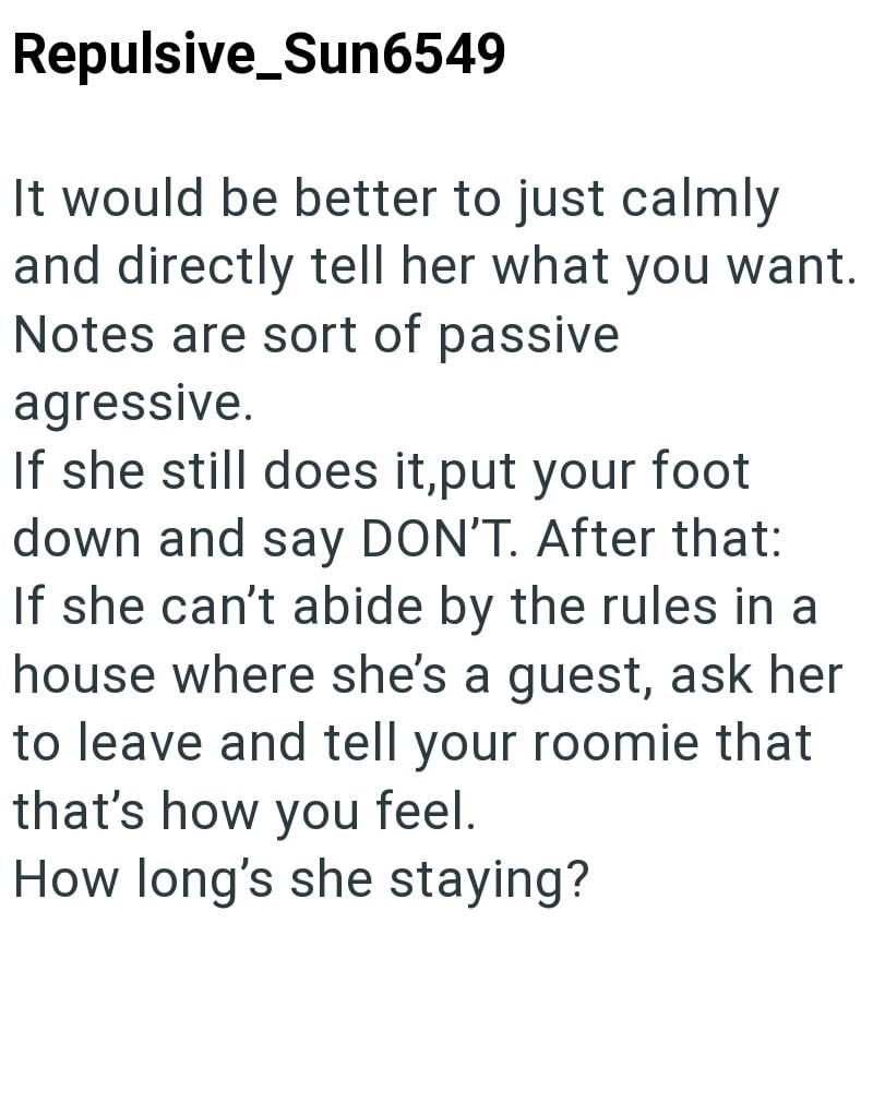 Repulsive_Sun6549 It would be better to just calmly and directly tell her what you want. Notes are sort of passive agressive. If she still does it, put your foot down and say DON'T. After that: If she can't abide by the rules in a house where she's a guest, ask her to leave and tell your roomie that that's how you feel. How long's she staying?