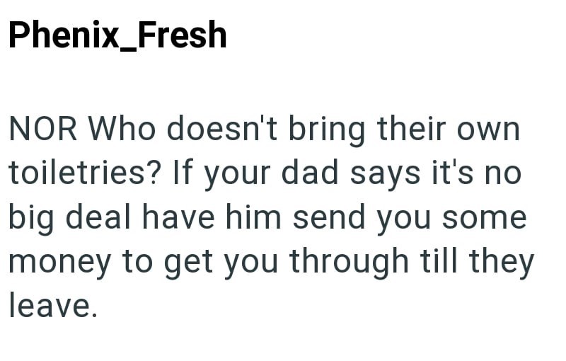 Phenix_Fresh NOR Who doesn't bring their own toiletries? If your dad says it's no big deal have him send you some money to get you through till they leave.