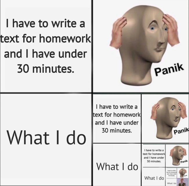 I have to write a text for homework and I have under 30 minutes. Panik What I do I have to write a text for homework and I have under 30 minutes. What I do I have to write a text for homework and I have under 30 minutes. What I do What I do Panik Panik