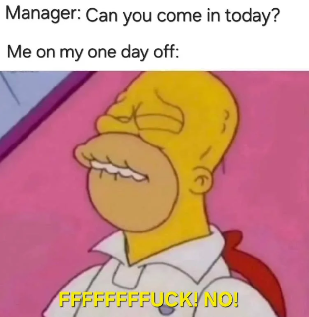 Manager: Can you come in today? Me on my one day off: FFFFFFFFUCK! NO!