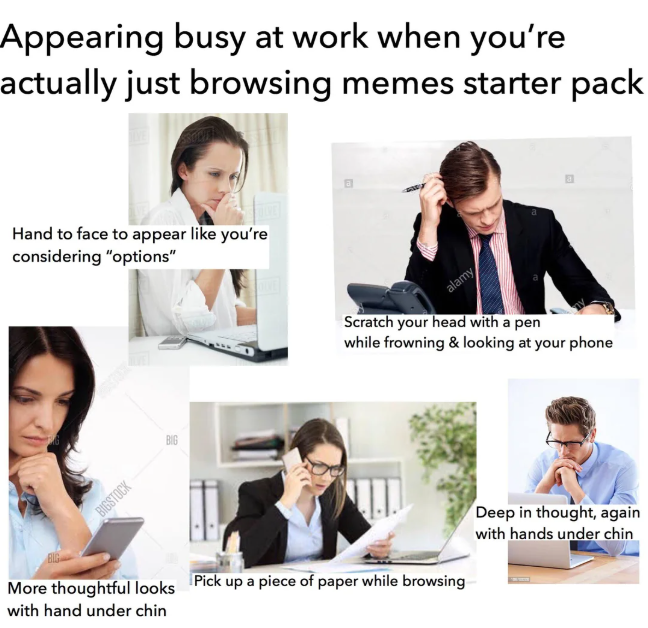 Appearing busy at work when you're actually just browsing memes starter pack Hand to face to appear like you're considering "options" BIGSTOCK alamy Scratch your head with a pen while frowning & looking at your phone More thoughtful looks with hand under chin Pick up a piece of paper while browsing Deep in thought, again with hands under chin