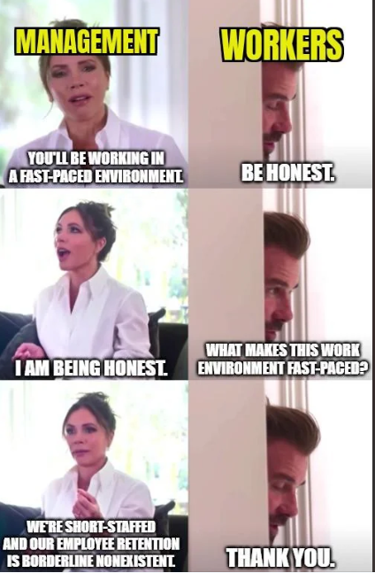 MANAGEMENT WORKERS YOU'LL BE WORKING IN A FAST-PACED ENVIRONMENT BE HONEST. WHAT MAKES THIS WORK I AM BEING HONEST. ENVIRONMENT FAST-PACED? WE'RE SHORT-STAFFED AND OUR EMPLOYEE RETENTION IS BORDERLINE NONEXISTENT. THANK YOU