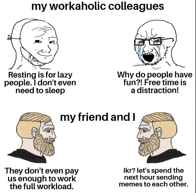 my workaholic colleagues Resting is for lazy people. I don't even need to sleep Why do people have fun?! Free time is a distraction! my friend and I They don't even pay us enough to work the full workload. Ikr? let's spend the next hour sending memes to each other.